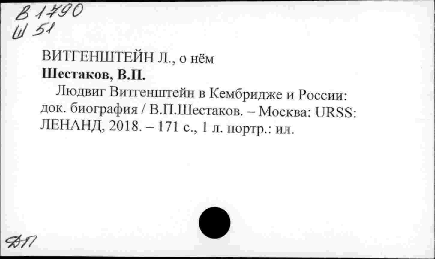 ﻿ВИТГЕНШТЕЙН Л., о нём
Шестаков, В.П.
Людвиг Витгенштейн в Кембридже и России: док. биография / В.П.Шестаков. - Москва: URSS: ЛЕНАНД, 2018. — 171 с., 1 л. портр.: ил.